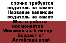 срочно требуется водитель на камаз › Название вакансии ­ водитель на камаз › Место работы ­ космонавтов 57 › Минимальный оклад ­ 20 000 › Возраст от ­ 30 - Алтайский край, Барнаул г. Работа » Вакансии   . Алтайский край